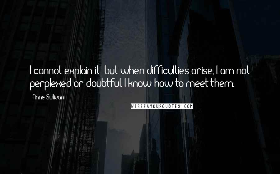 Anne Sullivan Quotes: I cannot explain it; but when difficulties arise, I am not perplexed or doubtful. I know how to meet them.