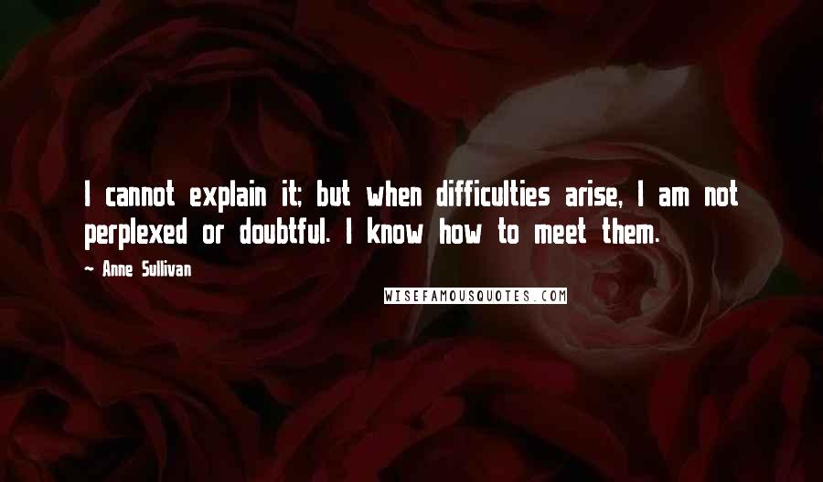 Anne Sullivan Quotes: I cannot explain it; but when difficulties arise, I am not perplexed or doubtful. I know how to meet them.