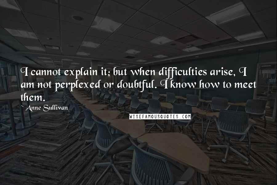 Anne Sullivan Quotes: I cannot explain it; but when difficulties arise, I am not perplexed or doubtful. I know how to meet them.