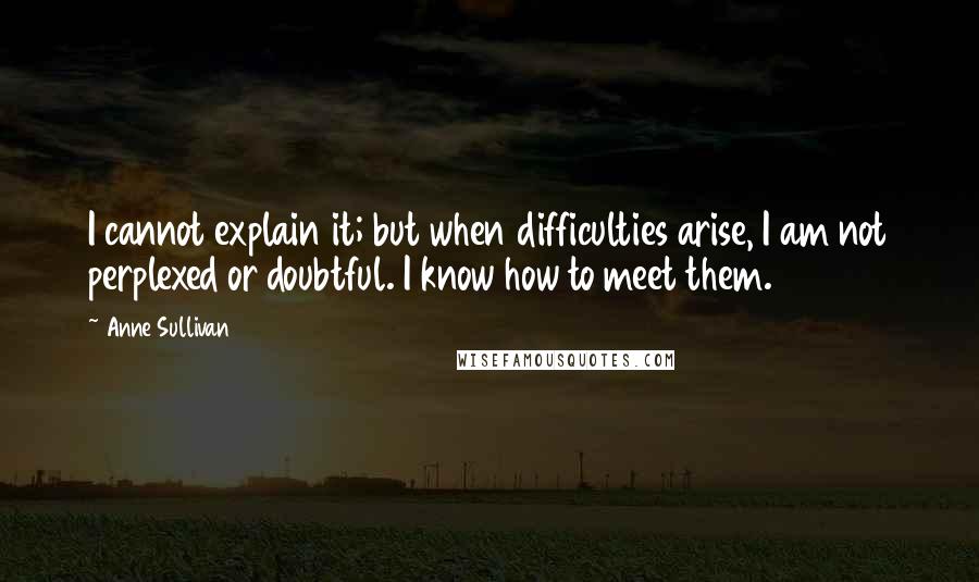 Anne Sullivan Quotes: I cannot explain it; but when difficulties arise, I am not perplexed or doubtful. I know how to meet them.