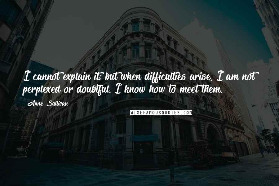 Anne Sullivan Quotes: I cannot explain it; but when difficulties arise, I am not perplexed or doubtful. I know how to meet them.