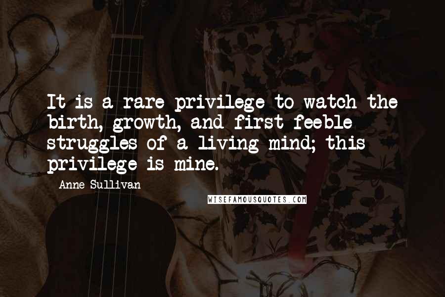 Anne Sullivan Quotes: It is a rare privilege to watch the birth, growth, and first feeble struggles of a living mind; this privilege is mine.