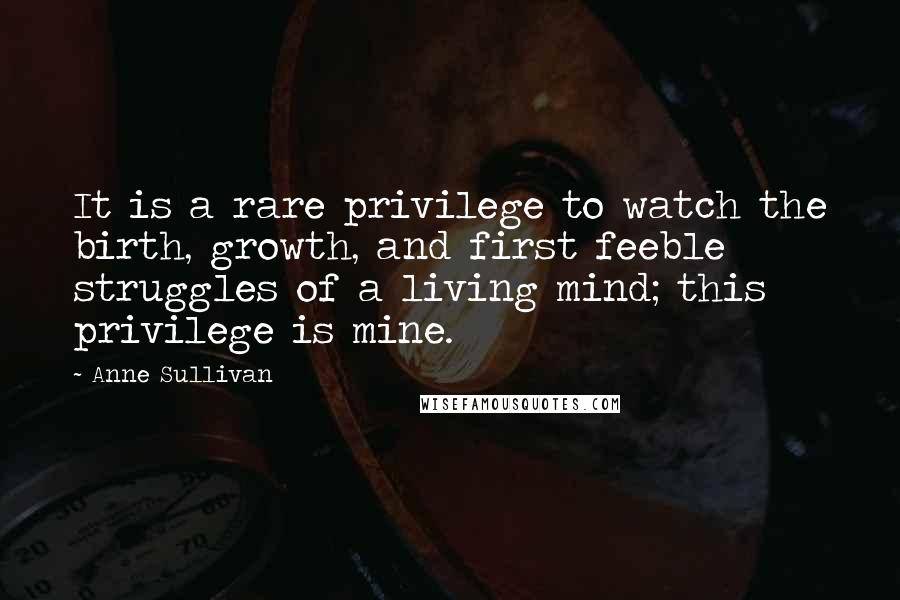 Anne Sullivan Quotes: It is a rare privilege to watch the birth, growth, and first feeble struggles of a living mind; this privilege is mine.
