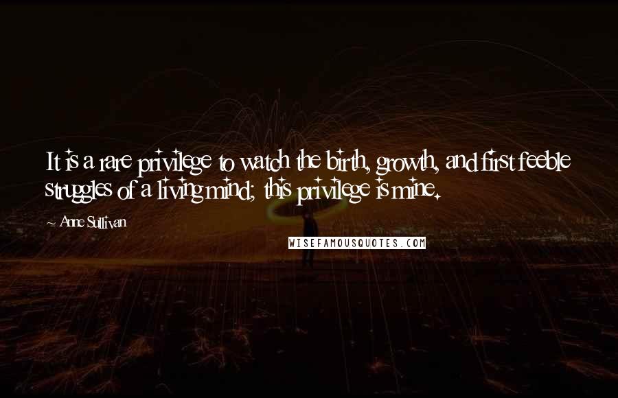 Anne Sullivan Quotes: It is a rare privilege to watch the birth, growth, and first feeble struggles of a living mind; this privilege is mine.