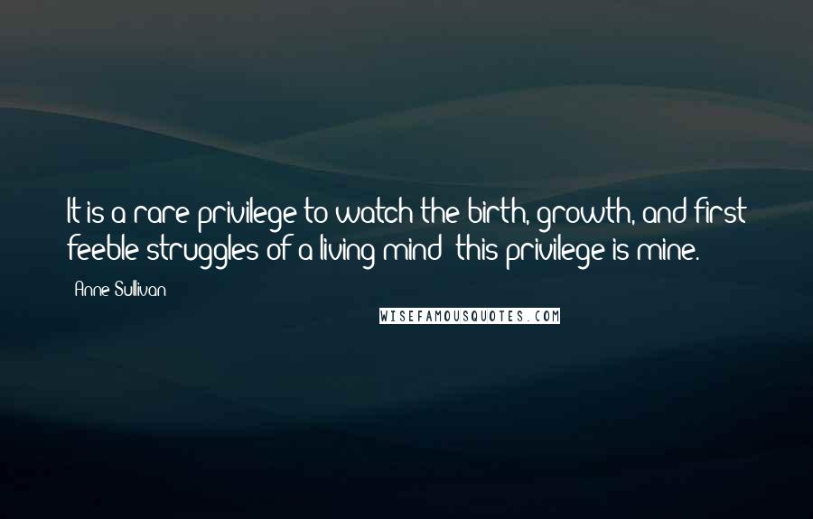 Anne Sullivan Quotes: It is a rare privilege to watch the birth, growth, and first feeble struggles of a living mind; this privilege is mine.