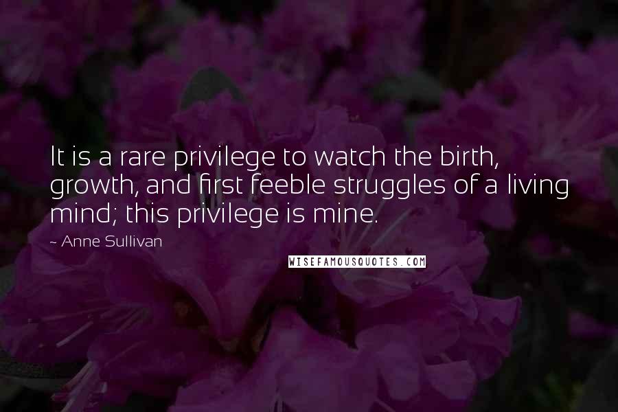 Anne Sullivan Quotes: It is a rare privilege to watch the birth, growth, and first feeble struggles of a living mind; this privilege is mine.