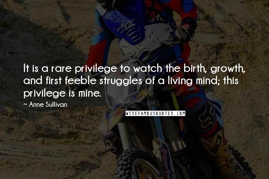 Anne Sullivan Quotes: It is a rare privilege to watch the birth, growth, and first feeble struggles of a living mind; this privilege is mine.