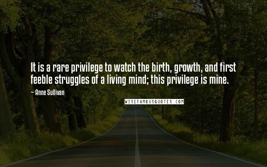 Anne Sullivan Quotes: It is a rare privilege to watch the birth, growth, and first feeble struggles of a living mind; this privilege is mine.