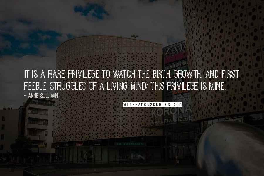Anne Sullivan Quotes: It is a rare privilege to watch the birth, growth, and first feeble struggles of a living mind; this privilege is mine.