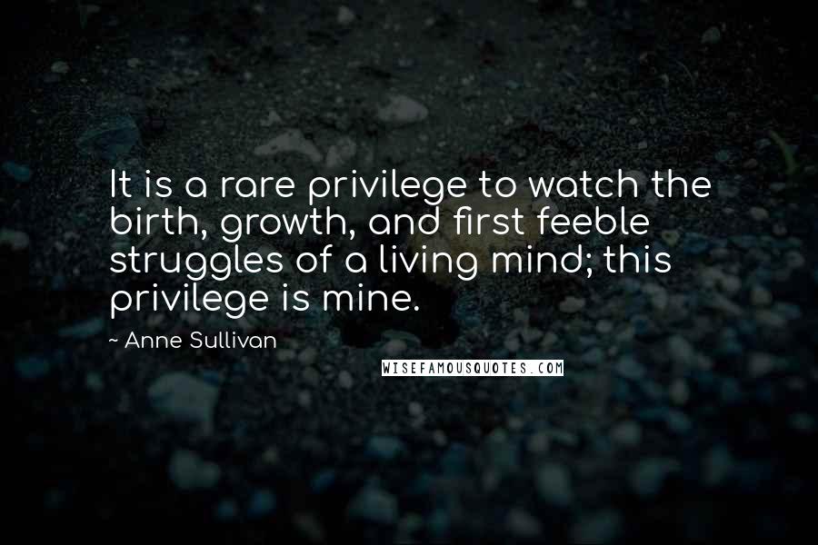 Anne Sullivan Quotes: It is a rare privilege to watch the birth, growth, and first feeble struggles of a living mind; this privilege is mine.