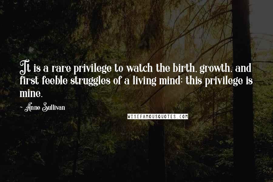 Anne Sullivan Quotes: It is a rare privilege to watch the birth, growth, and first feeble struggles of a living mind; this privilege is mine.