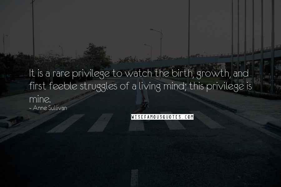 Anne Sullivan Quotes: It is a rare privilege to watch the birth, growth, and first feeble struggles of a living mind; this privilege is mine.