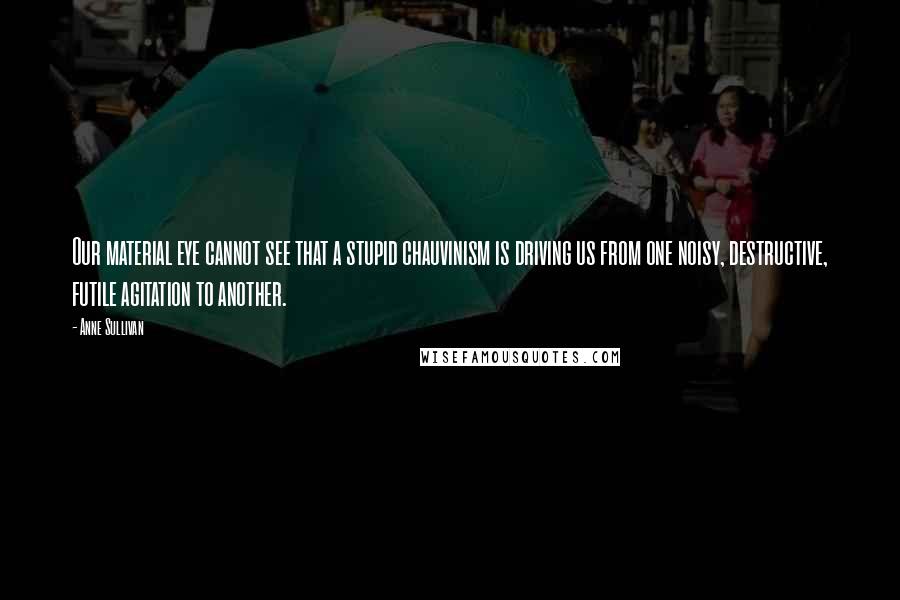 Anne Sullivan Quotes: Our material eye cannot see that a stupid chauvinism is driving us from one noisy, destructive, futile agitation to another.