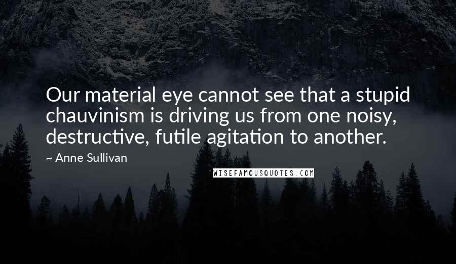 Anne Sullivan Quotes: Our material eye cannot see that a stupid chauvinism is driving us from one noisy, destructive, futile agitation to another.