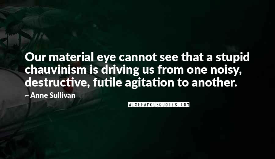 Anne Sullivan Quotes: Our material eye cannot see that a stupid chauvinism is driving us from one noisy, destructive, futile agitation to another.