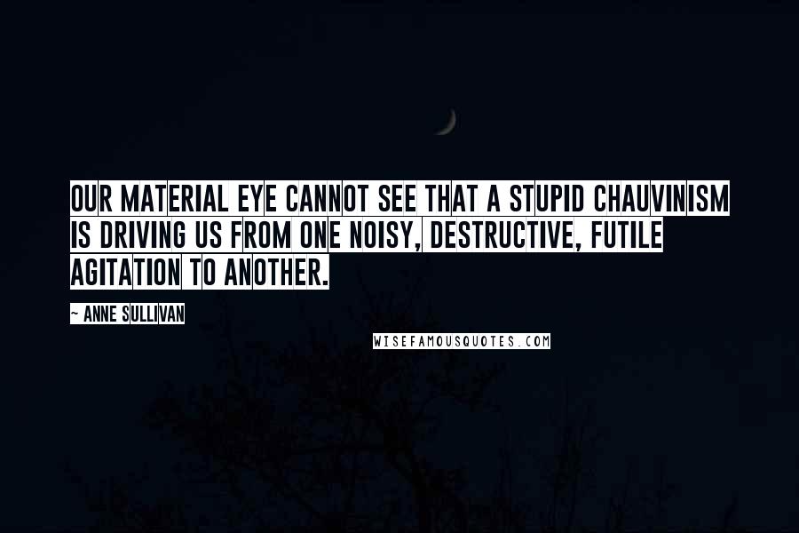 Anne Sullivan Quotes: Our material eye cannot see that a stupid chauvinism is driving us from one noisy, destructive, futile agitation to another.