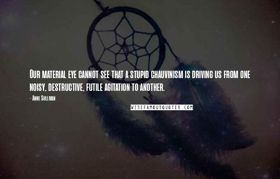 Anne Sullivan Quotes: Our material eye cannot see that a stupid chauvinism is driving us from one noisy, destructive, futile agitation to another.