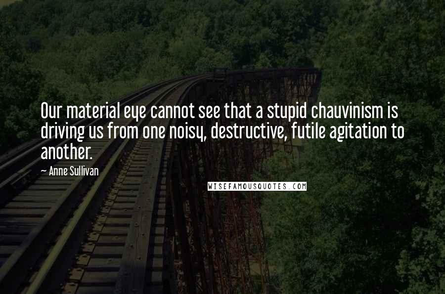 Anne Sullivan Quotes: Our material eye cannot see that a stupid chauvinism is driving us from one noisy, destructive, futile agitation to another.