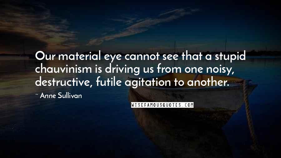 Anne Sullivan Quotes: Our material eye cannot see that a stupid chauvinism is driving us from one noisy, destructive, futile agitation to another.
