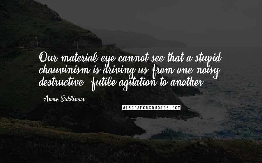 Anne Sullivan Quotes: Our material eye cannot see that a stupid chauvinism is driving us from one noisy, destructive, futile agitation to another.