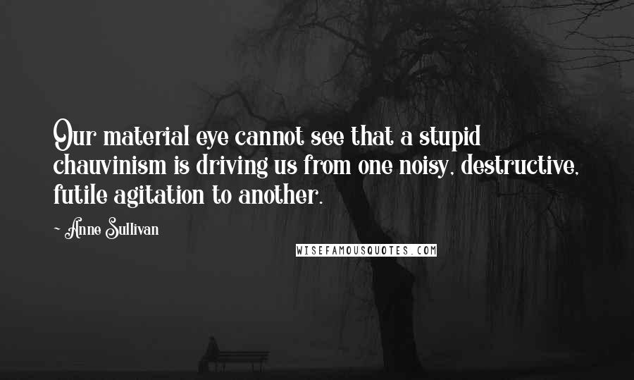 Anne Sullivan Quotes: Our material eye cannot see that a stupid chauvinism is driving us from one noisy, destructive, futile agitation to another.