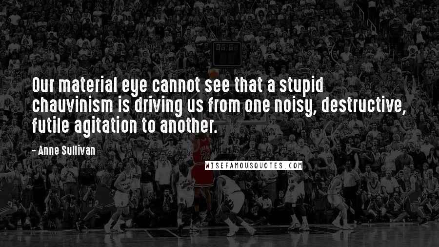 Anne Sullivan Quotes: Our material eye cannot see that a stupid chauvinism is driving us from one noisy, destructive, futile agitation to another.