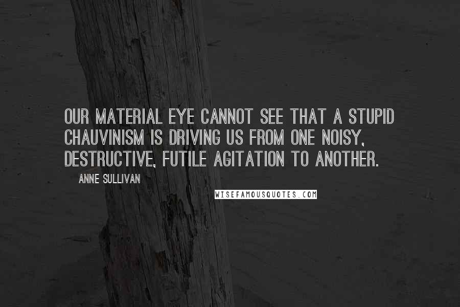 Anne Sullivan Quotes: Our material eye cannot see that a stupid chauvinism is driving us from one noisy, destructive, futile agitation to another.