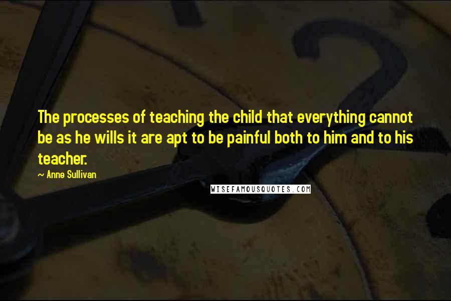 Anne Sullivan Quotes: The processes of teaching the child that everything cannot be as he wills it are apt to be painful both to him and to his teacher.