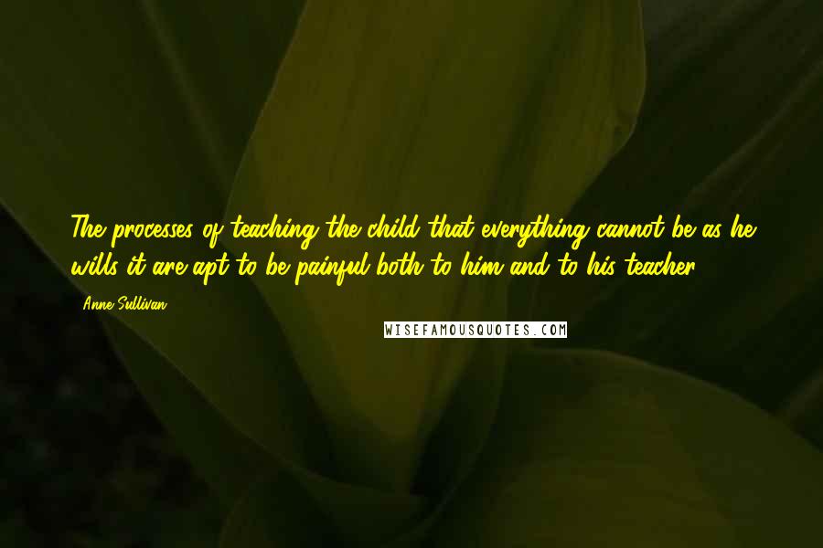 Anne Sullivan Quotes: The processes of teaching the child that everything cannot be as he wills it are apt to be painful both to him and to his teacher.