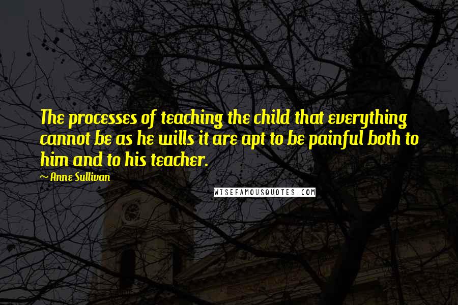 Anne Sullivan Quotes: The processes of teaching the child that everything cannot be as he wills it are apt to be painful both to him and to his teacher.