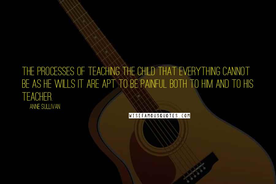 Anne Sullivan Quotes: The processes of teaching the child that everything cannot be as he wills it are apt to be painful both to him and to his teacher.