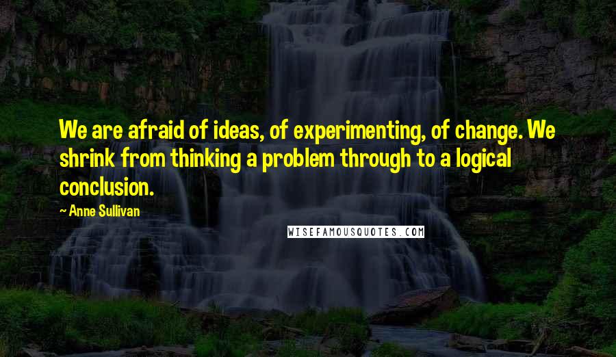 Anne Sullivan Quotes: We are afraid of ideas, of experimenting, of change. We shrink from thinking a problem through to a logical conclusion.