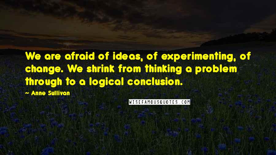 Anne Sullivan Quotes: We are afraid of ideas, of experimenting, of change. We shrink from thinking a problem through to a logical conclusion.