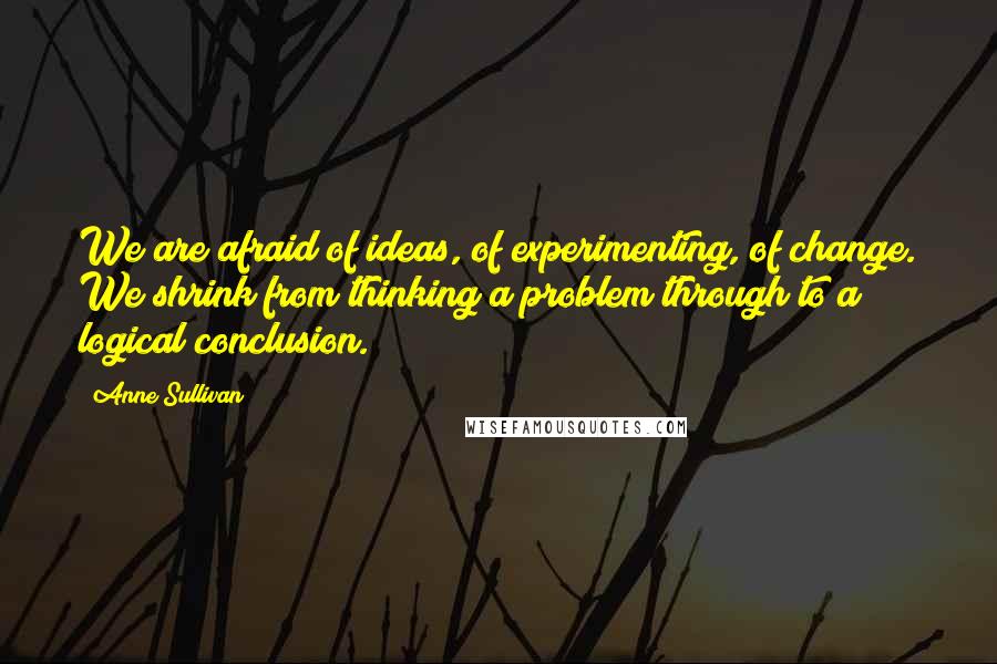 Anne Sullivan Quotes: We are afraid of ideas, of experimenting, of change. We shrink from thinking a problem through to a logical conclusion.