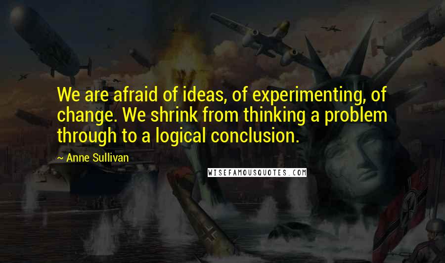 Anne Sullivan Quotes: We are afraid of ideas, of experimenting, of change. We shrink from thinking a problem through to a logical conclusion.