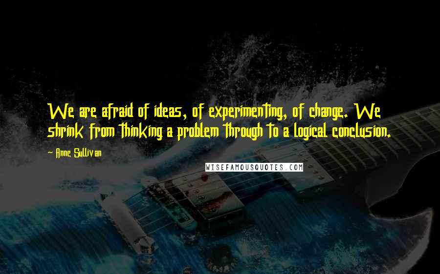 Anne Sullivan Quotes: We are afraid of ideas, of experimenting, of change. We shrink from thinking a problem through to a logical conclusion.