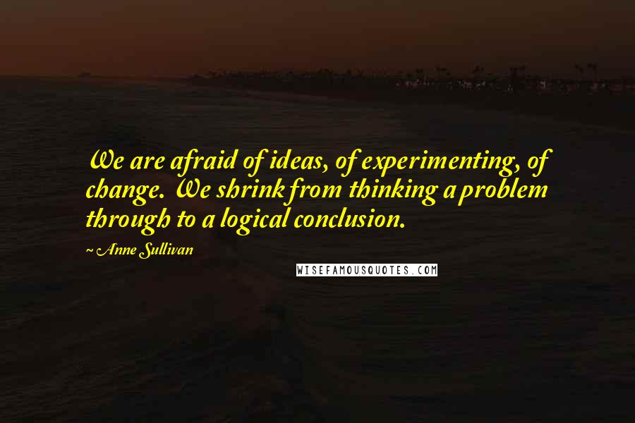 Anne Sullivan Quotes: We are afraid of ideas, of experimenting, of change. We shrink from thinking a problem through to a logical conclusion.