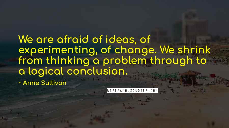 Anne Sullivan Quotes: We are afraid of ideas, of experimenting, of change. We shrink from thinking a problem through to a logical conclusion.