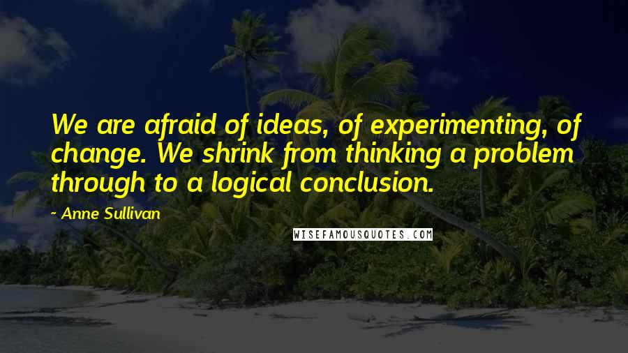 Anne Sullivan Quotes: We are afraid of ideas, of experimenting, of change. We shrink from thinking a problem through to a logical conclusion.