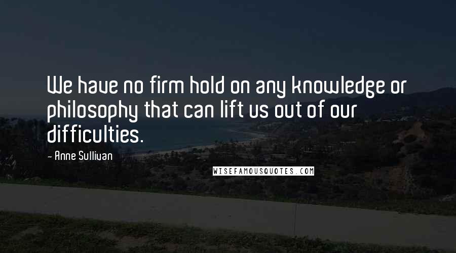 Anne Sullivan Quotes: We have no firm hold on any knowledge or philosophy that can lift us out of our difficulties.