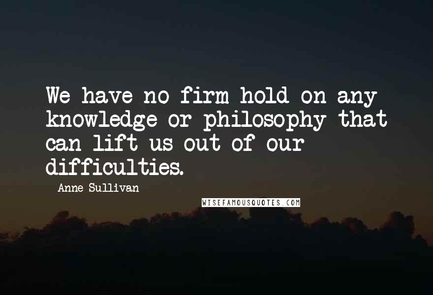 Anne Sullivan Quotes: We have no firm hold on any knowledge or philosophy that can lift us out of our difficulties.