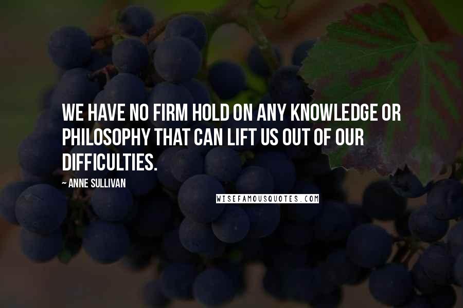 Anne Sullivan Quotes: We have no firm hold on any knowledge or philosophy that can lift us out of our difficulties.