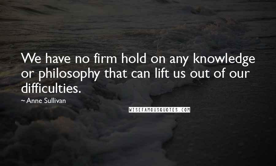 Anne Sullivan Quotes: We have no firm hold on any knowledge or philosophy that can lift us out of our difficulties.