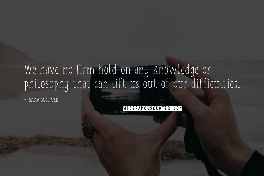 Anne Sullivan Quotes: We have no firm hold on any knowledge or philosophy that can lift us out of our difficulties.