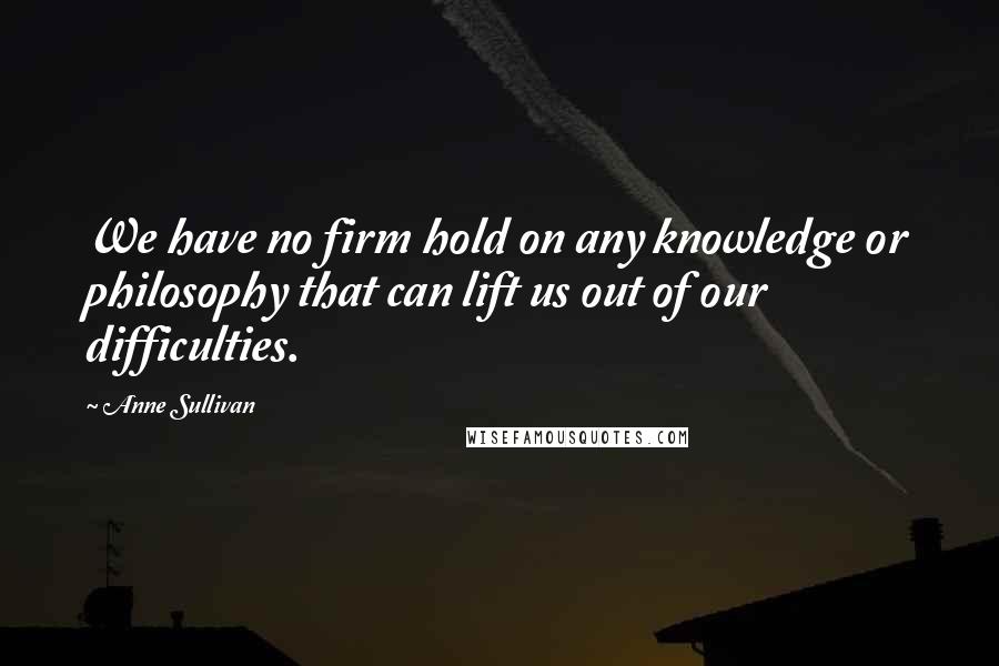 Anne Sullivan Quotes: We have no firm hold on any knowledge or philosophy that can lift us out of our difficulties.