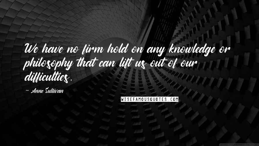 Anne Sullivan Quotes: We have no firm hold on any knowledge or philosophy that can lift us out of our difficulties.