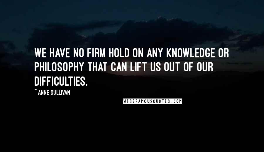 Anne Sullivan Quotes: We have no firm hold on any knowledge or philosophy that can lift us out of our difficulties.