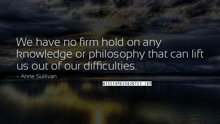 Anne Sullivan Quotes: We have no firm hold on any knowledge or philosophy that can lift us out of our difficulties.