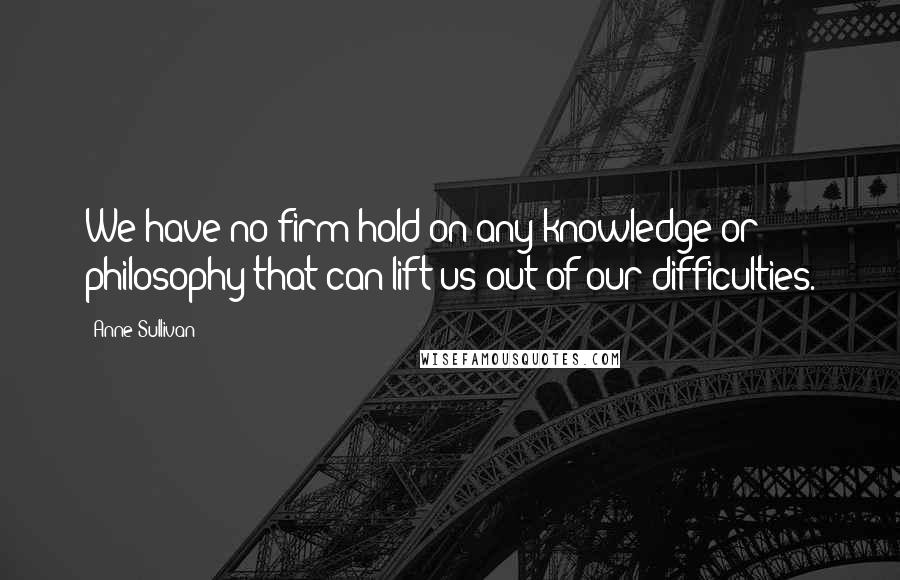 Anne Sullivan Quotes: We have no firm hold on any knowledge or philosophy that can lift us out of our difficulties.