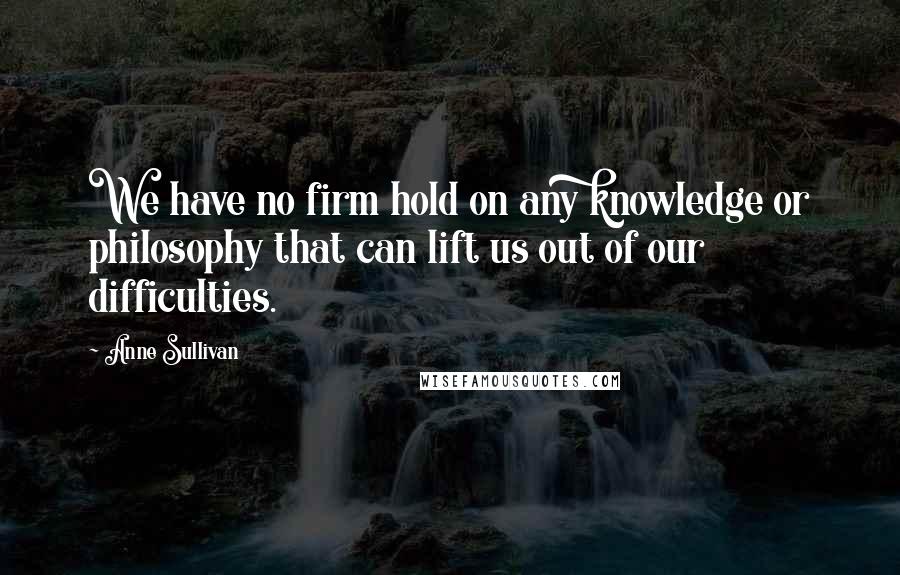 Anne Sullivan Quotes: We have no firm hold on any knowledge or philosophy that can lift us out of our difficulties.
